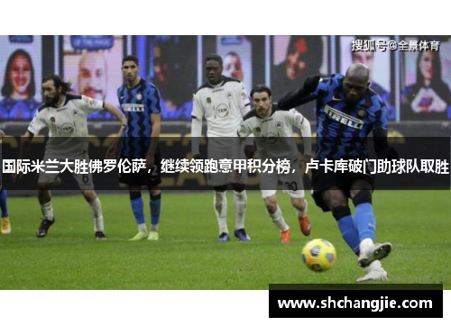 国际米兰大胜佛罗伦萨，继续领跑意甲积分榜，卢卡库破门助球队取胜